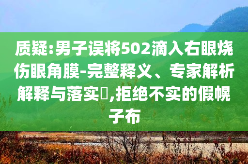 質(zhì)疑:男子誤將502滴入右眼燒傷眼角膜-完整釋義、專家解析解釋與落實(shí)?,拒絕不實(shí)的假幌子布