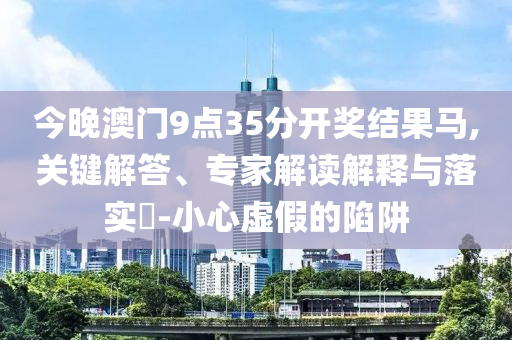 今晚澳門9點35分開獎結果馬,關鍵解答、專家解讀解釋與落實?-小心虛假的陷阱