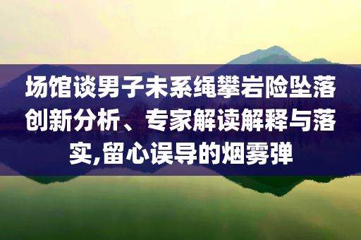 場(chǎng)館談男子未系繩攀巖險(xiǎn)墜落創(chuàng)新分析、專(zhuān)家解讀解釋與落實(shí),留心誤導(dǎo)的煙霧彈