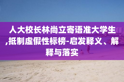 人大校長林尚立寄語準大學生,抵制虛假性標榜-啟發釋義、解釋與落實