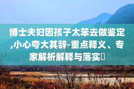 博士夫婦因孩子太笨去做鑒定,小心夸大其辭-重點釋義、專家解析解釋與落實?