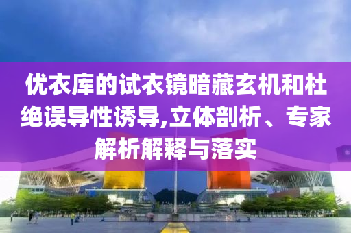 優衣庫的試衣鏡暗藏玄機和杜絕誤導性誘導,立體剖析、專家解析解釋與落實