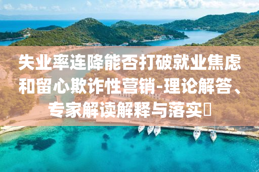 失業率連降能否打破就業焦慮和留心欺詐性營銷-理論解答、專家解讀解釋與落實?