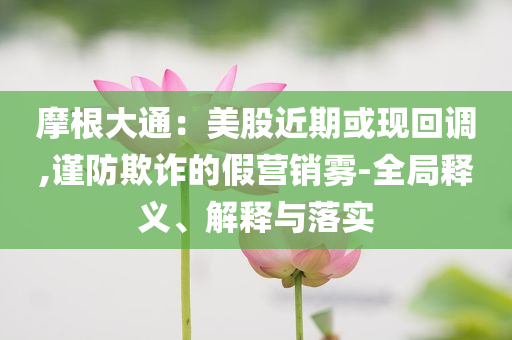 摩根大通：美股近期或現回調,謹防欺詐的假營銷霧-全局釋義、解釋與落實