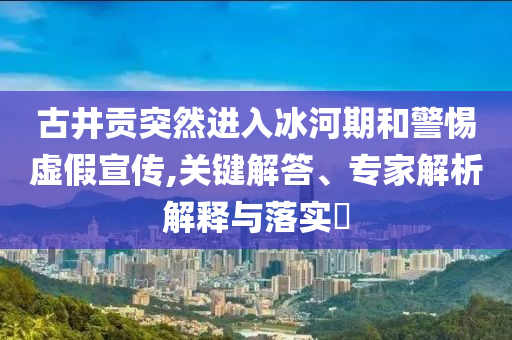 古井貢突然進入冰河期和警惕虛假宣傳,關鍵解答、專家解析解釋與落實?