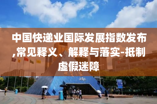 中國快遞業國際發展指數發布,常見釋義、解釋與落實-抵制虛假迷障