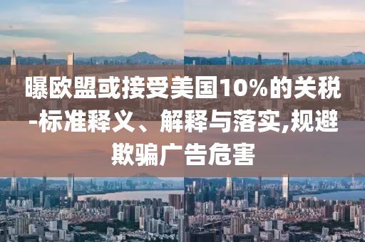 曝歐盟或接受美國10%的關稅-標準釋義、解釋與落實,規避欺騙廣告危害