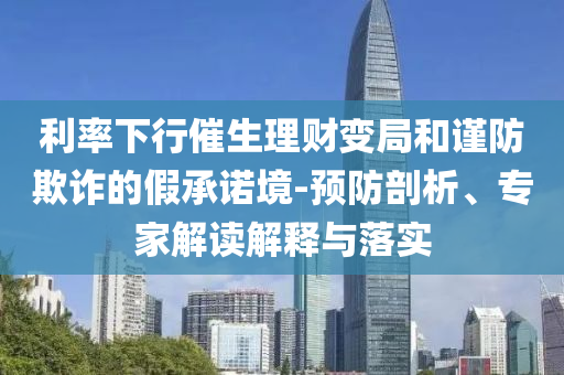 利率下行催生理財變局和謹防欺詐的假承諾境-預防剖析、專家解讀解釋與落實