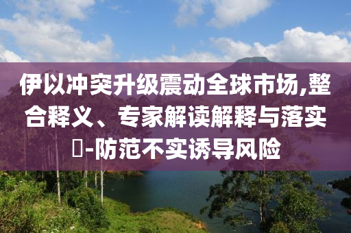 伊以沖突升級震動全球市場,整合釋義、專家解讀解釋與落實?-防范不實誘導風險