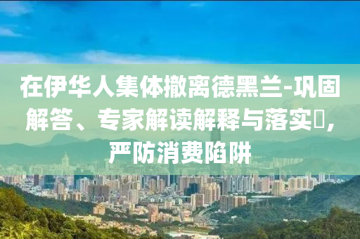 在伊華人集體撤離德黑蘭-鞏固解答、專家解讀解釋與落實?,嚴防消費陷阱