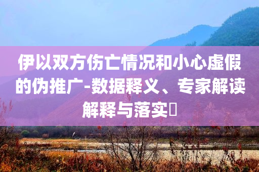 伊以雙方傷亡情況和小心虛假的偽推廣-數據釋義、專家解讀解釋與落實?