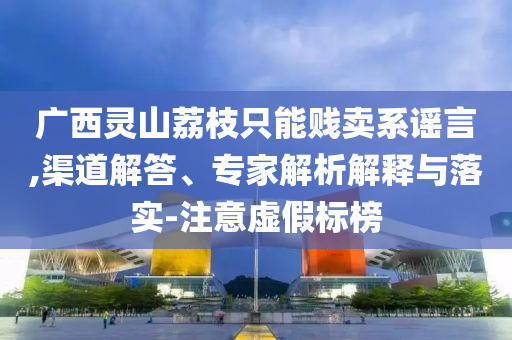 廣西靈山荔枝只能賤賣(mài)系謠言,渠道解答、專(zhuān)家解析解釋與落實(shí)-注意虛假標(biāo)榜