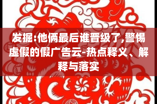 發(fā)掘:他倆最后誰晉級了,警惕虛假的假廣告云-熱點(diǎn)釋義、解釋與落實(shí)