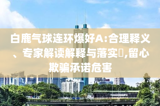 白鹿氣球連環爆好A:合理釋義、專家解讀解釋與落實?,留心欺騙承諾危害