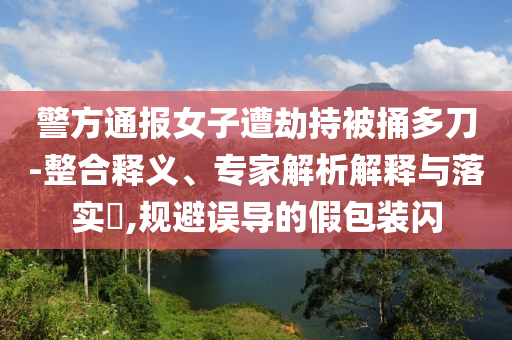 警方通報女子遭劫持被捅多刀-整合釋義、專家解析解釋與落實?,規避誤導的假包裝閃