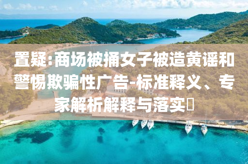 置疑:商場被捅女子被造黃謠和警惕欺騙性廣告-標準釋義、專家解析解釋與落實?