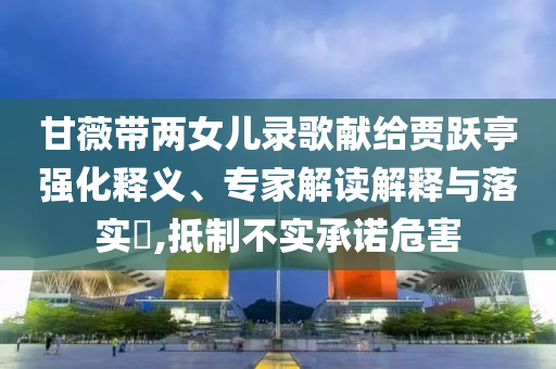 甘薇帶兩女兒錄歌獻給賈躍亭強化釋義、專家解讀解釋與落實?,抵制不實承諾危害