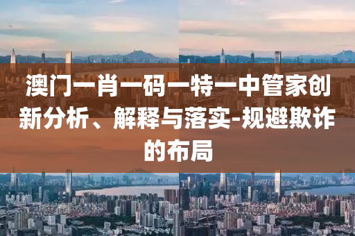 澳門一肖一碼一特一中管家創新分析、解釋與落實-規避欺詐的布局