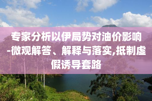 專家分析以伊局勢對油價影響-微觀解答、解釋與落實,抵制虛假誘導套路