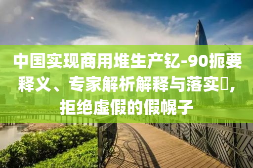 中國實現商用堆生產釔-90扼要釋義、專家解析解釋與落實?,拒絕虛假的假幌子