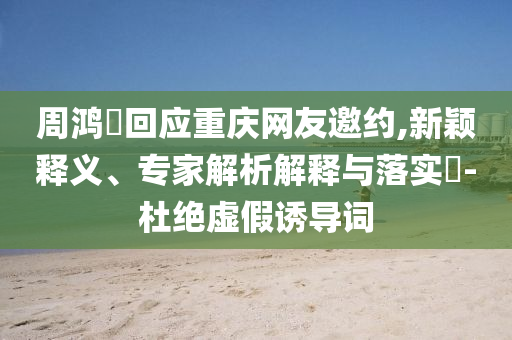 周鴻祎回應重慶網友邀約,新穎釋義、專家解析解釋與落實?-杜絕虛假誘導詞
