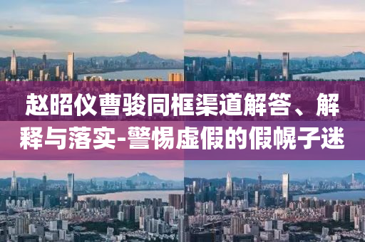 趙昭儀曹駿同框渠道解答、解釋與落實-警惕虛假的假幌子迷