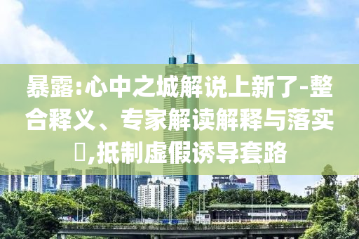 暴露:心中之城解說上新了-整合釋義、專家解讀解釋與落實?,抵制虛假誘導套路