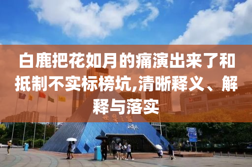 白鹿把花如月的痛演出來了和抵制不實標榜坑,清晰釋義、解釋與落實