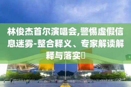 林俊杰首爾演唱會,警惕虛假信息迷霧-整合釋義、專家解讀解釋與落實?