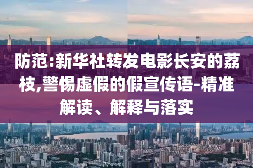 防范:新華社轉發電影長安的荔枝,警惕虛假的假宣傳語-精準解讀、解釋與落實