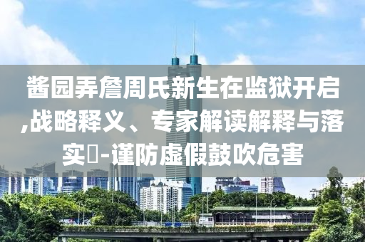 醬園弄詹周氏新生在監獄開啟,戰略釋義、專家解讀解釋與落實?-謹防虛假鼓吹危害