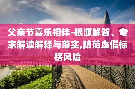 父親節喜樂相伴-根源解答、專家解讀解釋與落實,防范虛假標榜風險