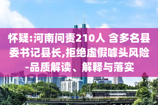 懷疑:河南問責210人 含多名縣委書記縣長,拒絕虛假噱頭風險-品質解讀、解釋與落實