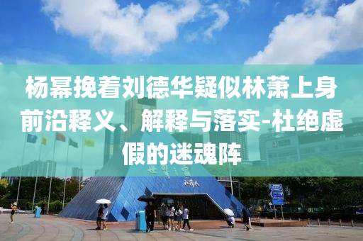 楊冪挽著劉德華疑似林蕭上身前沿釋義、解釋與落實(shí)-杜絕虛假的迷魂陣