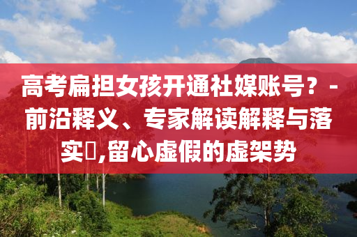 高考扁擔(dān)女孩開通社媒賬號？-前沿釋義、專家解讀解釋與落實(shí)?,留心虛假的虛架勢