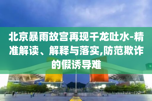 北京暴雨故宮再現(xiàn)千龍吐水-精準(zhǔn)解讀、解釋與落實(shí),防范欺詐的假誘導(dǎo)難