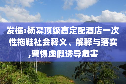發(fā)掘:楊冪頂級高定配酒店一次性拖鞋社會釋義、解釋與落實(shí),警惕虛假誘導(dǎo)危害