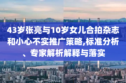 43歲張亮與10歲女兒合拍雜志和小心不實(shí)推廣策略,標(biāo)準(zhǔn)分析、專家解析解釋與落實(shí)