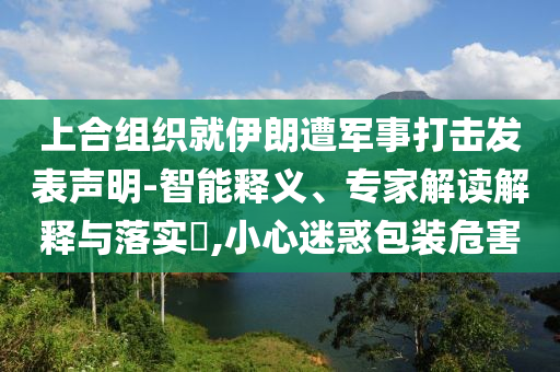 上合組織就伊朗遭軍事打擊發(fā)表聲明-智能釋義、專家解讀解釋與落實(shí)?,小心迷惑包裝危害
