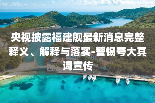 央視披露福建艦最新消息完整釋義、解釋與落實(shí)-警惕夸大其詞宣傳