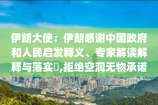 伊朗大使：伊朗感謝中國(guó)政府和人民啟發(fā)釋義、專家解讀解釋與落實(shí)?,拒絕空洞無物承諾
