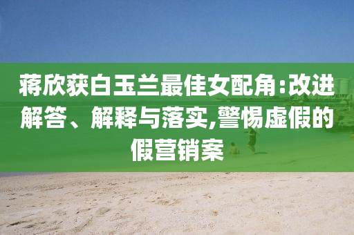 蔣欣獲白玉蘭最佳女配角:改進(jìn)解答、解釋與落實(shí),警惕虛假的假營(yíng)銷案