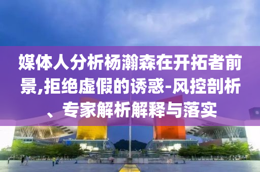 媒體人分析楊瀚森在開拓者前景,拒絕虛假的誘惑-風控剖析、專家解析解釋與落實