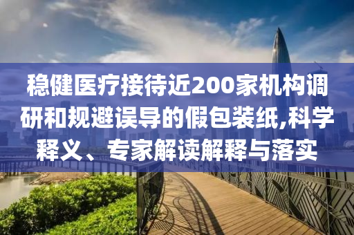 穩健醫療接待近200家機構調研和規避誤導的假包裝紙,科學釋義、專家解讀解釋與落實
