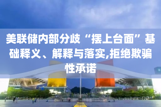 美聯儲內部分歧“擺上臺面”基礎釋義、解釋與落實,拒絕欺騙性承諾
