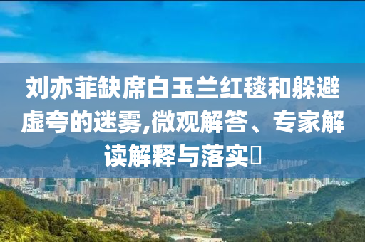 劉亦菲缺席白玉蘭紅毯和躲避虛夸的迷霧,微觀解答、專家解讀解釋與落實?