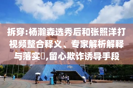 拆穿:楊瀚森選秀后和張照洋打視頻整合釋義、專家解析解釋與落實(shí)?,留心欺詐誘導(dǎo)手段