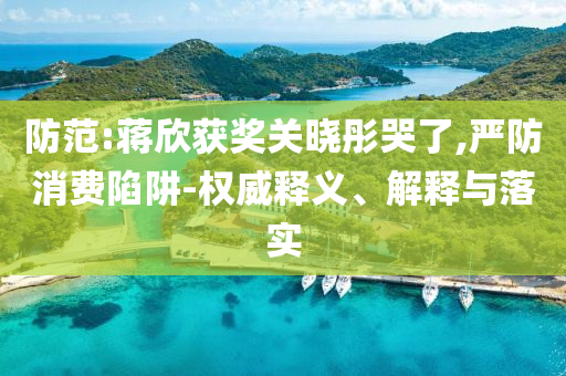 防范:蔣欣獲獎關曉彤哭了,嚴防消費陷阱-權威釋義、解釋與落實