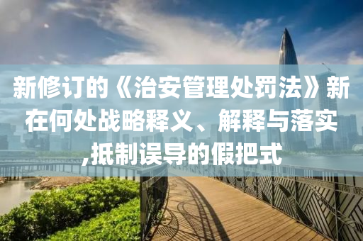 新修訂的《治安管理處罰法》新在何處戰(zhàn)略釋義、解釋與落實,抵制誤導(dǎo)的假把式