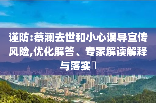 謹(jǐn)防:蔡瀾去世和小心誤導(dǎo)宣傳風(fēng)險,優(yōu)化解答、專家解讀解釋與落實?